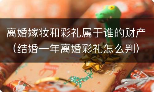 离婚嫁妆和彩礼属于谁的财产（结婚一年离婚彩礼怎么判）