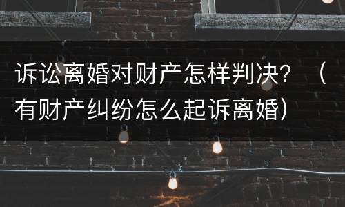诉讼离婚对财产怎样判决？（有财产纠纷怎么起诉离婚）