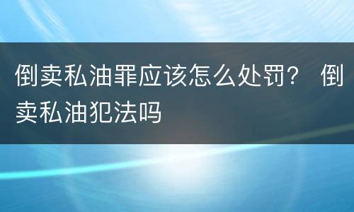 倒卖私油罪应该怎么处罚？ 倒卖私油犯法吗