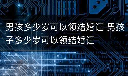 男孩多少岁可以领结婚证 男孩子多少岁可以领结婚证