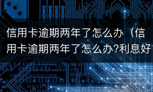 信用卡逾期两年了怎么办（信用卡逾期两年了怎么办?利息好多）