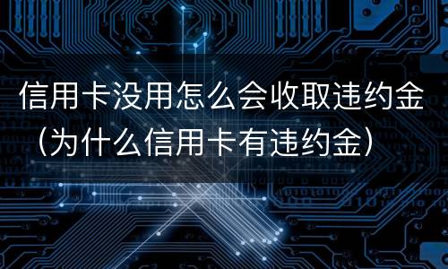 信用卡没用怎么会收取违约金（为什么信用卡有违约金）