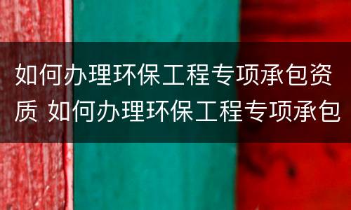 如何办理环保工程专项承包资质 如何办理环保工程专项承包资质证书