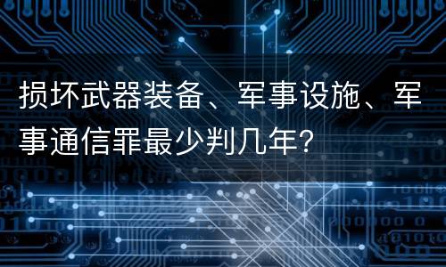 损坏武器装备、军事设施、军事通信罪最少判几年？