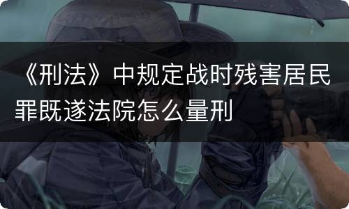 《刑法》中规定战时残害居民罪既遂法院怎么量刑