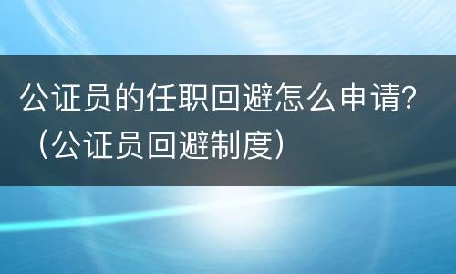 公证员的任职回避怎么申请？（公证员回避制度）