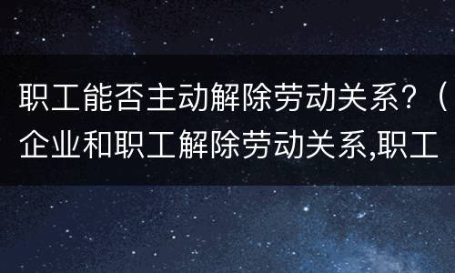 职工能否主动解除劳动关系?（企业和职工解除劳动关系,职工怎样保障自已的合法权益）