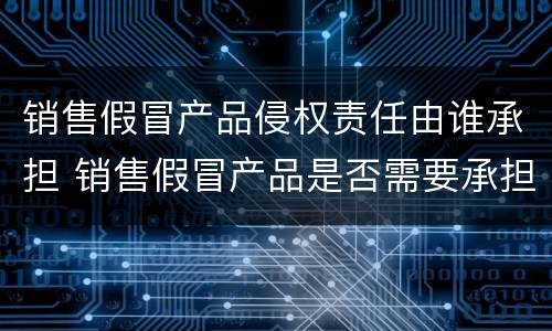 销售假冒产品侵权责任由谁承担 销售假冒产品是否需要承担责任