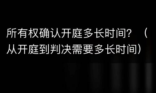 所有权确认开庭多长时间?(从开庭到判决需要多长时间) 所有权确认开庭多长时间?(从开庭到判决需要多长时间)