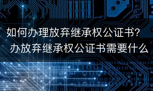 如何办理放弃继承权公证书？ 办放弃继承权公证书需要什么手续