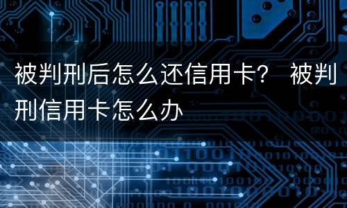 被判刑后怎么还信用卡？ 被判刑信用卡怎么办