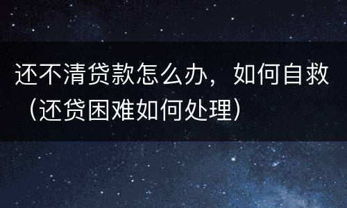 还不清贷款怎么办，如何自救（还贷困难如何处理）