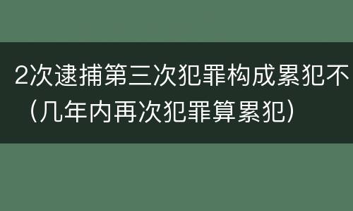 2次逮捕第三次犯罪构成累犯不（几年内再次犯罪算累犯）