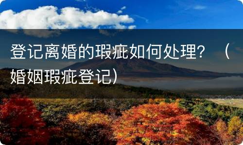 登记离婚的瑕疵如何处理？（婚姻瑕疵登记）