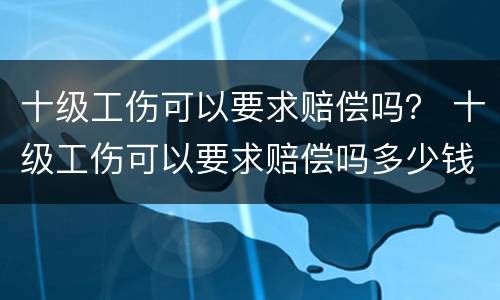 十级工伤可以要求赔偿吗？ 十级工伤可以要求赔偿吗多少钱