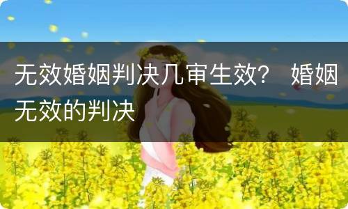 无效婚姻判决几审生效？ 婚姻无效的判决