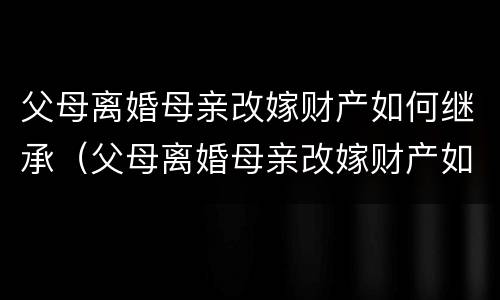 父母离婚母亲改嫁财产如何继承（父母离婚母亲改嫁财产如何继承给孩子）