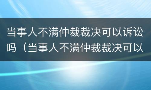当事人不满仲裁裁决可以诉讼吗（当事人不满仲裁裁决可以诉讼吗）