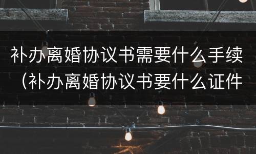 补办离婚协议书需要什么手续（补办离婚协议书要什么证件）