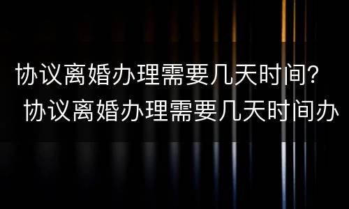 协议离婚办理需要几天时间？ 协议离婚办理需要几天时间办完