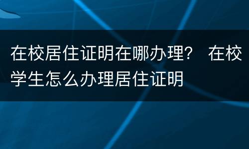 在校居住证明在哪办理？ 在校学生怎么办理居住证明