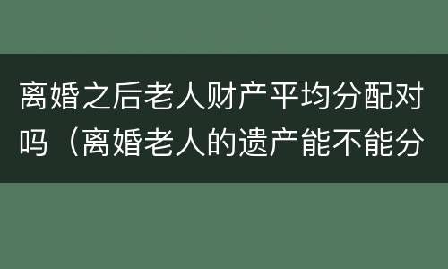 离婚之后老人财产平均分配对吗（离婚老人的遗产能不能分）
