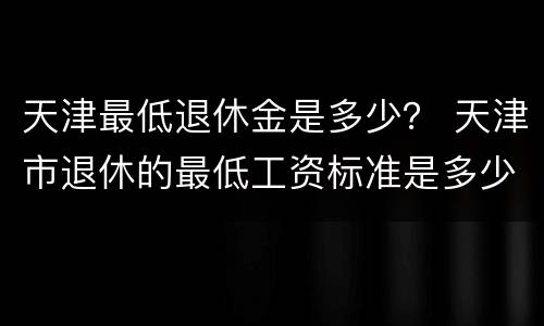 天津最低退休金是多少？ 天津市退休的最低工资标准是多少