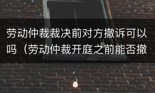 劳动仲裁裁决前对方撤诉可以吗（劳动仲裁开庭之前能否撤诉）