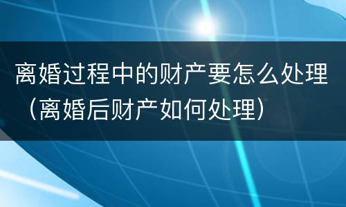 离婚过程中的财产要怎么处理（离婚后财产如何处理）