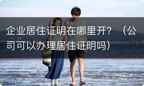 企业居住证明在哪里开？（公司可以办理居住证明吗）