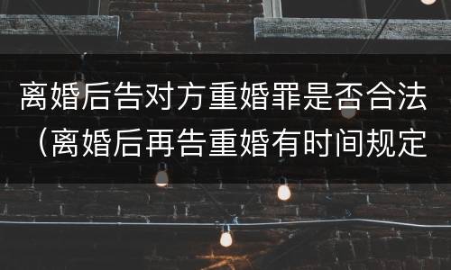 离婚后告对方重婚罪是否合法（离婚后再告重婚有时间规定的吗）