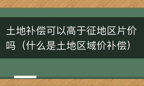 土地补偿可以高于征地区片价吗（什么是土地区域价补偿）