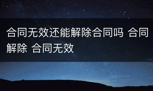 合同无效还能解除合同吗 合同解除 合同无效