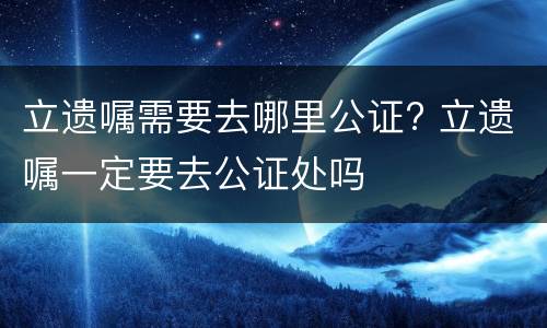 立遗嘱需要去哪里公证? 立遗嘱一定要去公证处吗