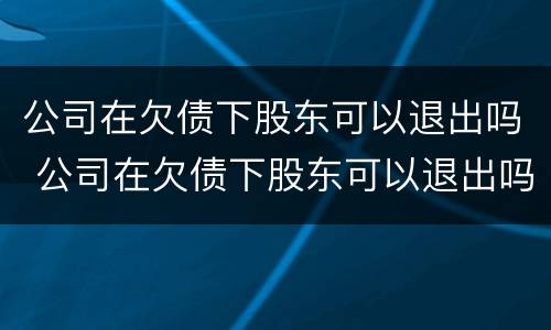 公司在欠债下股东可以退出吗 公司在欠债下股东可以退出吗怎么办