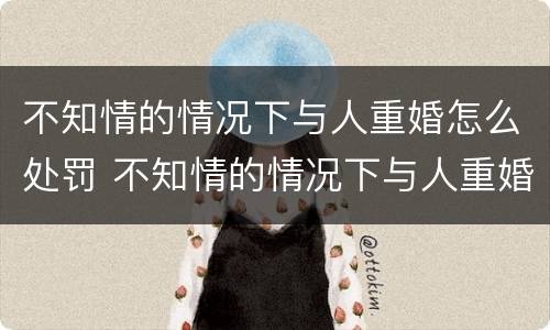 不知情的情况下与人重婚怎么处罚 不知情的情况下与人重婚怎么处罚他