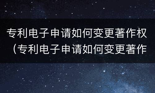 专利电子申请如何变更著作权（专利电子申请如何变更著作权人）