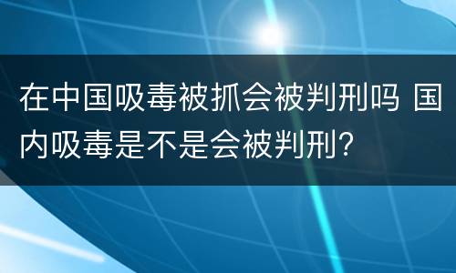 在中国吸毒被抓会被判刑吗 国内吸毒是不是会被判刑? 在中国吸毒被抓会被判刑吗 国内吸毒是不是会被判刑?