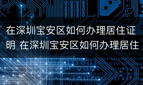在深圳宝安区如何办理居住证明 在深圳宝安区如何办理居住证明材料