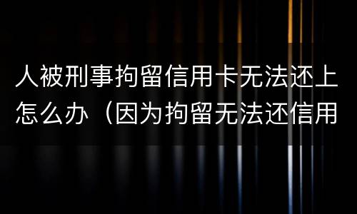 人被刑事拘留信用卡无法还上怎么办（因为拘留无法还信用卡怎么办）
