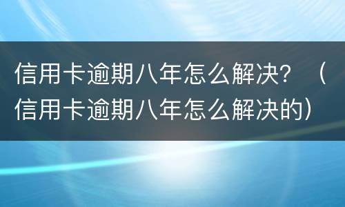 信用卡逾期八年怎么解决？（信用卡逾期八年怎么解决的）