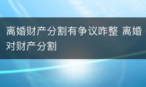 离婚财产分割有争议咋整 离婚对财产分割
