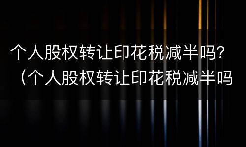 个人股权转让印花税减半吗？（个人股权转让印花税减半吗多少）