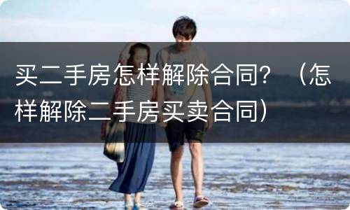买二手房怎样解除合同？（怎样解除二手房买卖合同）