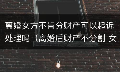 离婚女方不肯分财产可以起诉处理吗（离婚后财产不分割 女方可以拿走什么东西）