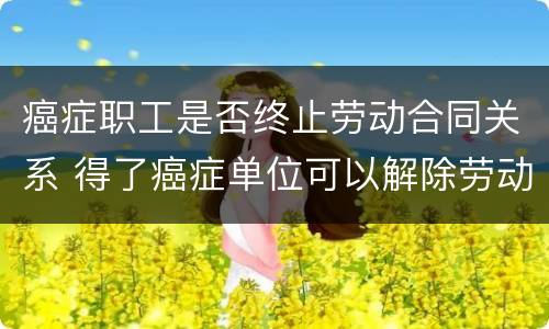 癌症职工是否终止劳动合同关系 得了癌症单位可以解除劳动合同吗