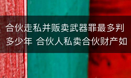 合伙走私并贩卖武器罪最多判多少年 合伙人私卖合伙财产如何取证