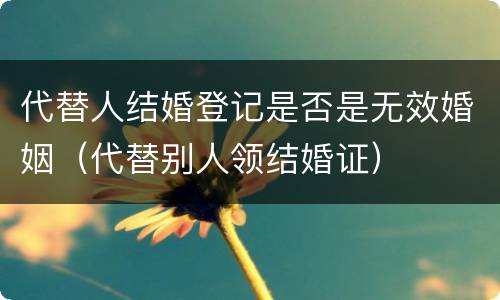 代替人结婚登记是否是无效婚姻（代替别人领结婚证）