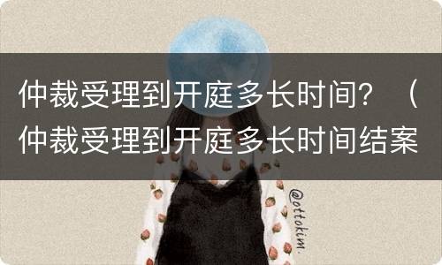 仲裁受理到开庭多长时间？（仲裁受理到开庭多长时间结案）