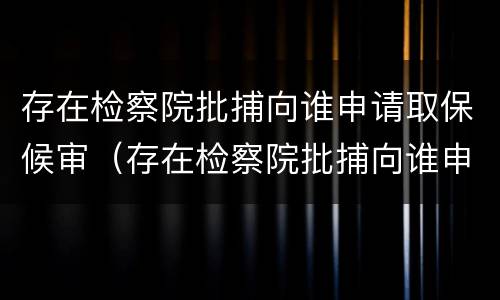 存在检察院批捕向谁申请取保候审（存在检察院批捕向谁申请取保候审呢）